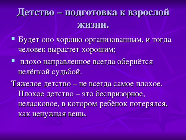 Детство – подготовка к взрослой жизни. Будет оно хорошо организованным, и тогда человек вырастет хорошим;  плохо направленное всегда обернётся нелёгкой судьбой. Тяжелое детство – не всегда самое плохое. Плохое детство – это беспризорное, неласковое, в котором ребёнок потерялся, как ненужная вещь.