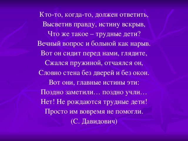 Кто-то, когда-то, должен ответить, Высветив правду, истину вскрыв, Что же такое – трудные дети? Вечный вопрос и больной как нарыв. Вот он сидит перед нами, глядите, Сжался пружиной, отчаялся он, Словно стена без дверей и без окон. Вот они, главные истины эти: Поздно заметили… поздно учли… Нет! Не рождаются трудные дети! Просто им вовремя не помогли. (С. Давидович)