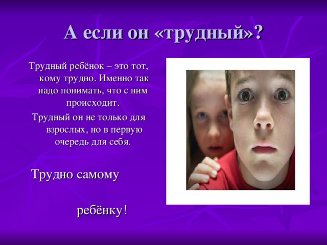 А если он «трудный»? Трудный ребёнок – это тот, кому трудно. Именно так надо понимать, что с ним происходит. Трудный он не только для взрослых, но в первую очередь для себя.  Трудно самому  ребёнку!