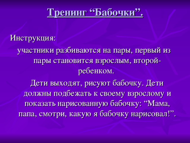 Тренинг “Бабочки”.   Инструкция: участники разбиваются на пары, первый из пары становится взрослым, второй- ребенком.  Дети выходят, рисуют бабочку. Дети должны подбежать к своему взрослому и показать нарисованную бабочку: “Мама, папа, смотри, какую я бабочку нарисовал!”.