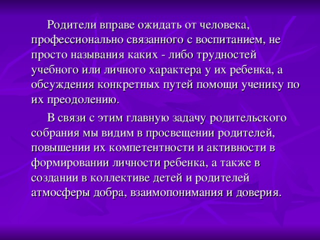 Родители вправе ожидать от человека, профессионально связанного с воспитанием, не просто называния каких - либо трудностей учебного или личного характера у их ребенка, а обсуждения конкретных путей помощи ученику по их преодолению.  В связи с этим главную задачу родительского собрания мы видим в просвещении родителей, повышении их компетентности и активности в формировании личности ребенка, а также в создании в коллективе детей и родителей атмосферы добра, взаимопонимания и доверия.