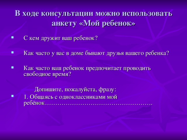 В ходе консультации можно использовать анкету «Мой ребенок» С кем дружит ваш ребенок? Как часто у вас в доме бывают друзья вашего ребенка? Как часто ваш ребенок предпочитает проводить свободное время?  Допишите, пожалуйста, фразу: 1. Общаясь с одноклассниками мой ребёнок…………………………………………….