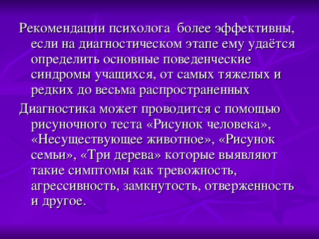 Рекомендации психолога более эффективны, если на диагностическом этапе ему удаётся определить основные поведенческие синдромы учащихся, от самых тяжелых и редких до весьма распространенных Диагностика может проводится с помощью рисуночного теста «Рисунок человека», «Несуществующее животное», «Рисунок семьи», «Три дерева» которые выявляют такие симптомы как тревожность, агрессивность, замкнутость, отверженность и другое.