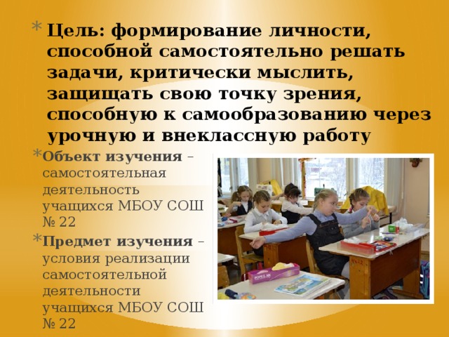 Цель: формирование личности, способной самостоятельно решать задачи, критически мыслить, защищать свою точку зрения, способную к самообразованию через урочную и внеклассную работу   Объект изучения – самостоятельная деятельность учащихся МБОУ СОШ № 22 Предмет изучения – условия реализации самостоятельной деятельности учащихся МБОУ СОШ № 22