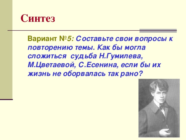 Синтез  Вариант № 5:  Составьте свои вопросы к повторению темы. Как бы могла сложиться судьба Н.Гумилева, М.Цветаевой, С.Есенина, если бы их жизнь не оборвалась так рано?