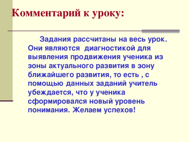 Комментарий к уроку:   Задания рассчитаны на весь урок. Они являются диагностикой для выявления продвижения ученика из зоны актуального развития в зону ближайшего развития, то есть , с помощью данных заданий учитель убеждается, что у ученика сформировался новый уровень понимания. Желаем успехов!