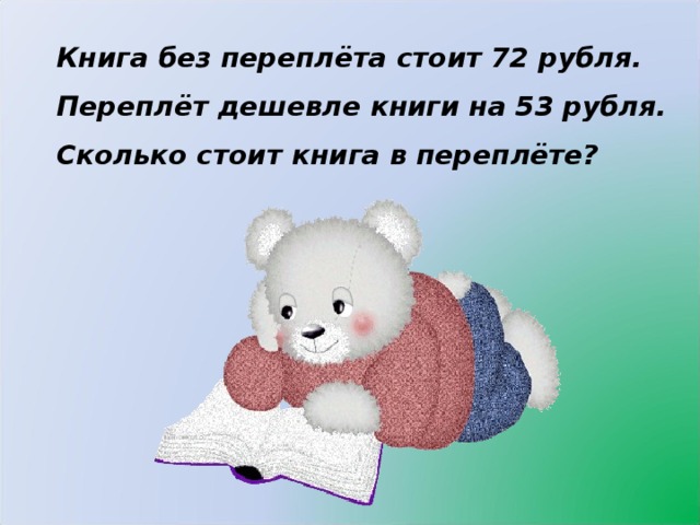 Книга без переплёта стоит 72 рубля. Переплёт дешевле книги на 53 рубля. Сколько стоит книга в переплёте?