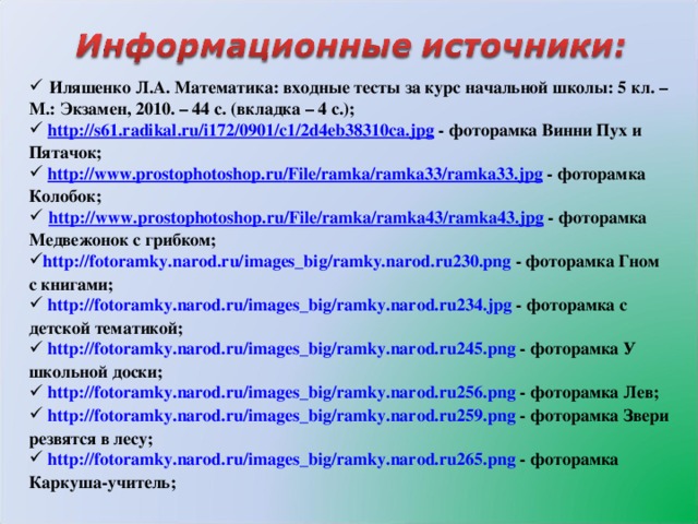 Иляшенко Л.А. Математика: входные тесты за курс начальной школы: 5 кл. – М.: Экзамен, 2010. – 44 с. (вкладка – 4 с.);  http ://s61.radikal.ru/i172/0901/c1/2d4eb38310ca.jpg - фоторамка Винни Пух и Пятачок;  http :// www.prostophotoshop.ru / File / ramka /ramka33/ramka33.jpg - фоторамка Колобок;  http :// www.prostophotoshop.ru / File / ramka /ramka43/ramka43.jpg