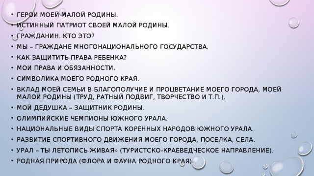 Герои моей малой Родины. Истинный патриот своей малой Родины. Гражданин. Кто это? Мы – граждане многонационального государства. Как защитить права ребенка? Мои права и обязанности. Символика моего родного края. Вклад моей семьи в благополучие и процветание моего города, моей малой Родины (труд, ратный подвиг, творчество и т.п.). Мой дедушка – защитник Родины. Олимпийские чемпионы Южного Урала. Национальные виды спорта коренных народов Южного Урала. Развитие спортивного движения моего города, поселка, села. Урал – ты летопись живая» (туристско-краеведческое направление). Родная природа (флора и фауна родного края).