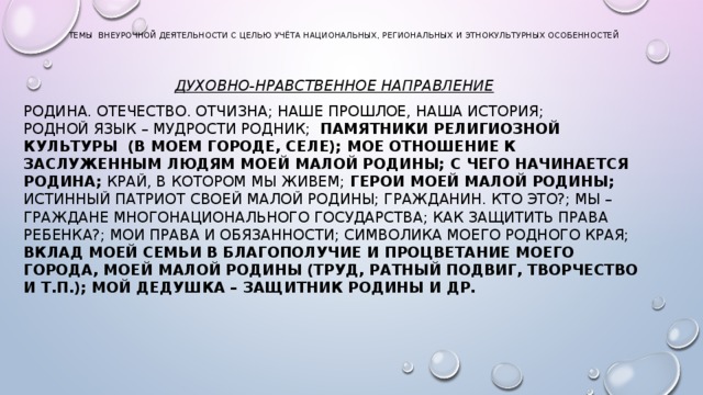 темы внеурочной деятельности с целью учёта национальных, региональных и этнокультурных особенностей   Духовно-нравственное направление Родина. Отечество. Отчизна; Наше прошлое, наша история;  Родной язык – мудрости родник;  Памятники религиозной культуры  (в моем городе, селе);  Мое отношение к заслуженным людям моей малой Родины;  С чего начинается Родина; Край, в котором мы живем; Герои моей малой Родины; Истинный патриот своей малой Родины; Гражданин. Кто это?; Мы – граждане многонационального государства; Как защитить права ребенка?; Мои права и обязанности; Символика моего родного края; Вклад моей семьи в благополучие и процветание моего города, моей малой Родины (труд, ратный подвиг, творчество и т.п.); Мой дедушка – защитник Родины и др.