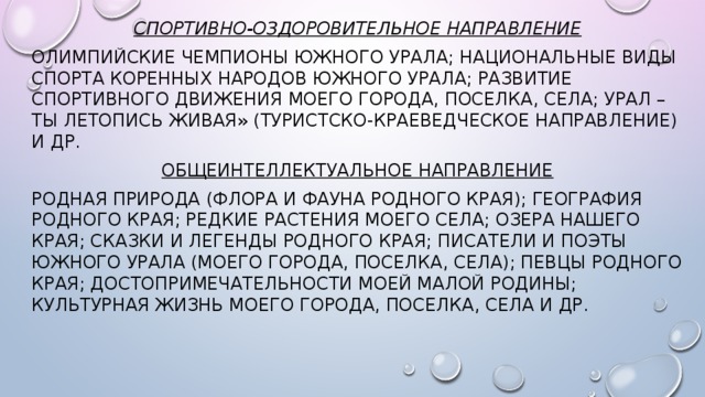 Спортивно-оздоровительное направление Олимпийские чемпионы Южного Урала;  Национальные виды спорта коренных народов Южного Урала; Развитие спортивного движения моего города, поселка, села; Урал – ты летопись живая» (туристско-краеведческое направление) и др. Общеинтеллектуальное направление Родная природа (флора и фауна родного края); География родного края; Редкие растения моего села; Озера нашего края; Сказки и легенды родного края; Писатели и поэты Южного Урала (моего города, поселка, села); Певцы родного края; Достопримечательности моей малой Родины; Культурная жизнь моего города, поселка, села и др.