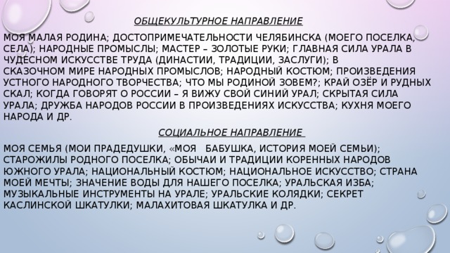 Общекультурное направление Моя малая Родина; Достопримечательности Челябинска (моего поселка, села); Народные промыслы; Мастер – золотые руки; Главная сила Урала в чудесном искусстве труда (династии, традиции, заслуги); В сказочном мире народных промыслов; Народный костюм; Произведения устного народного творчества; Что мы Родиной зовем?; Край озёр и рудных скал; Когда говорят о России – я вижу свой синий Урал; Скрытая сила Урала; Дружба народов России в произведениях искусства; Кухня моего народа и др.  Социальное направление Моя семья (Мои прадедушки, «Моя   бабушка, История моей семьи); Старожилы родного поселка; Обычаи и традиции коренных народов Южного Урала; Национальный костюм; Национальное искусство; Страна моей мечты; Значение воды для нашего поселка; Уральская изба; Музыкальные инструменты на Урале; Уральские колядки; Секрет каслинской шкатулки; Малахитовая шкатулка и др.