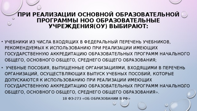 При реализации основной образовательной программы нОО образовательные учреждения(ОУ) выбирают:   учебники из числа входящих в федеральный перечень учебников, рекомендуемых к использованию при реализации имеющих государственную аккредитацию образовательных программ начального общего, основного общего, среднего общего образования;  учебные пособия, выпущенные организациями, входящими в перечень организаций, осуществляющих выпуск учебных пособий, которые допускаются к использованию при реализации имеющих государственную аккредитацию образовательных программ начального общего, основного общего, среднего общего образования». 18 ФЗ-273 «Об образовании в РФ»