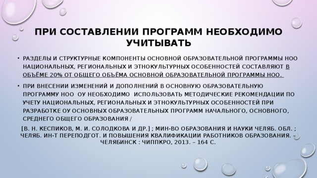 При составлении программ необходимо учитывать Разделы и структурные компоненты основной образовательной программы НОО национальных, региональных и этнокультурных особенностей составляют в объёме 20% от общего объёма основной образовательной программы НОО. При внесении изменений и дополнений в основную образовательную программу НОО ОУ необходимо использовать Методические рекомендации по учету национальных, региональных и этнокультурных особенностей при разработке ОУ основных образовательных программ начального, основного, среднего общего образования /  [В. Н. Кеспиков, М. И. Солодкова и др.] ; Мин-во образования и науки Челяб. обл. ; Челяб. ин-т переподгот. и повышения квалификации работников образования. – Челябинск : ЧИППКРО, 2013. – 164 с.