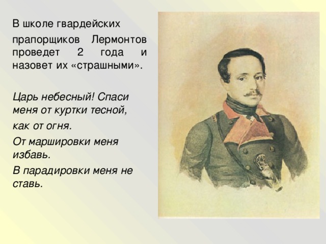 В школе гвардейских прапорщиков Лермонтов проведет 2 года и назовет их «страшными».  Царь небесный! Спаси меня от куртки тесной, как от огня. От маршировки меня избавь. В парадировки меня не ставь.