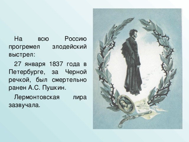 На всю Россию прогремел злодейский выстрел: 27 января 1837 года в Петербурге, за Черной речкой, был смертельно ранен А.С. Пушкин. Лермонтовская лира зазвучала.