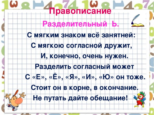 Правописание  Разделительный Ь.  С мягким знаком всё занятней:  С мягкою согласной дружит,  И, конечно, очень нужен.  Разделить согласный может  С «Е», «Ё», «Я», «И», «Ю» он тоже.  Стоит он в корне, в окончание.  Не путать дайте обещание!