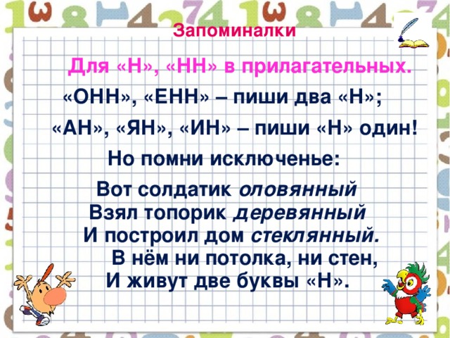 Запоминалки  Для «Н», «НН» в прилагательных.  «ОНН», «ЕНН» – пиши два «Н»;  «АН», «ЯН», «ИН» – пиши «Н» один!  Но помни исключенье:  Вот солдатик оловянный  Взял топорик деревянный  И построил дом стеклянный.  В нём ни потолка, ни стен,  И живут две буквы «Н».