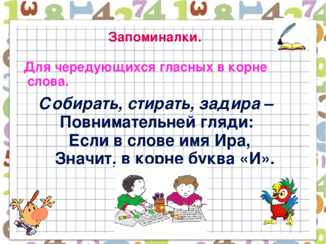 Запоминалки.  Для чередующихся гласных в корне слова.  Собирать, стирать, задира –  Повнимательней гляди:  Если в слове имя Ира,  Значит, в корне буква «И».