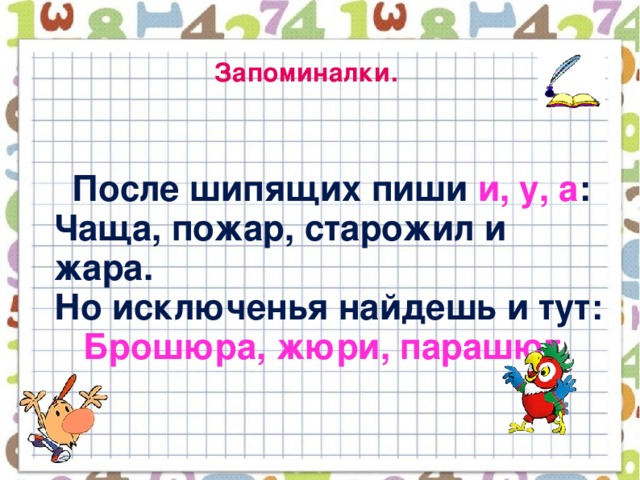 Запоминалки.   После шипящих пиши и, у, а :  Чаща, пожар, старожил и жара.  Но исключенья найдешь и тут:   Брошюра, жюри, парашют .