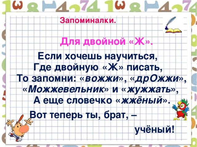 Запоминалки.  Для двойной «Ж».  Если хочешь научиться,  Где двойную «Ж» писать,  То запомни: « вожжи », « дрОжжи »,  « Можжевельник » и « жужжать »,  А еще словечко « жжёный ».  Вот теперь ты, брат, –  учёный!