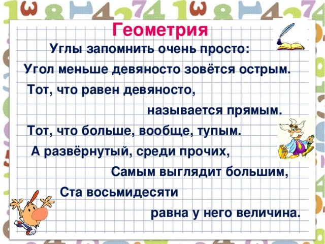 Геометрия  Углы запомнить очень просто:  Угол меньше девяносто зовётся острым.  Тот, что равен девяносто,  называется прямым.  Тот, что больше, вообще, тупым.  А развёрнутый, среди прочих,  Самым выглядит большим,  Ста восьмидесяти  равна у него величина.