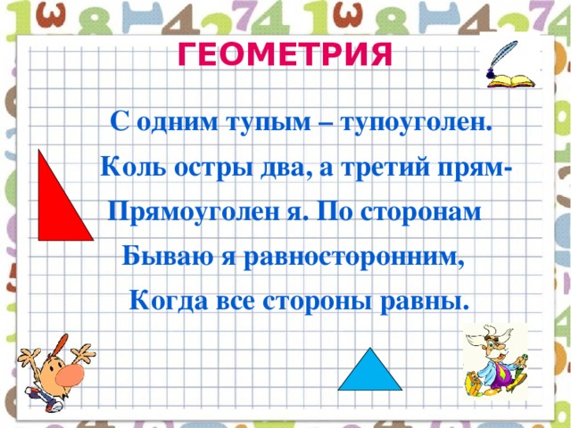 ГЕОМЕТРИЯ   С одним тупым – тупоуголен.  Коль остры два, а третий прям-  Прямоуголен я. По сторонам  Бываю я равносторонним,  Когда все стороны равны.