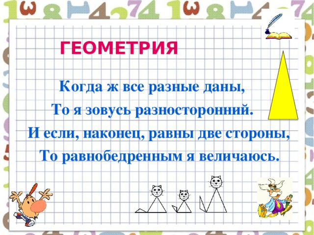 ГЕОМЕТРИЯ   Когда ж все разные даны,  То я зовусь разносторонний.  И если, наконец, равны две стороны,  То равнобедренным я величаюсь.