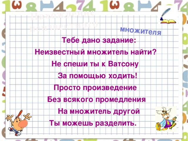 Нахождение  неизвестного множителя  Тебе дано задание:  Неизвестный множитель найти?  Не спеши ты к Ватсону  За помощью ходить!  Просто произведение  Без всякого промедления  На множитель другой  Ты можешь разделить.  