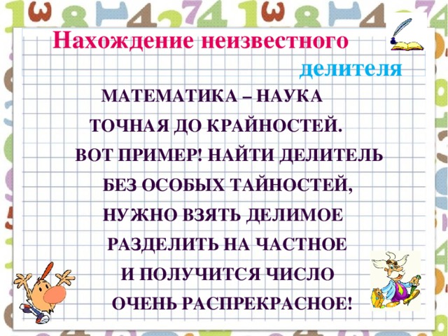 Нахождение неизвестного   делителя  Математика – наука  точная до крайностей.  Вот пример! Найти делитель  Без особых тайностей,  Нужно взять делимое  Разделить на частное  И получится число  Очень распрекрасное!