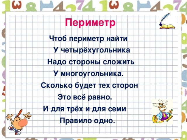 Периметр  Чтоб периметр найти  У четырёхугольника  Надо стороны сложить  У многоугольника.  Сколько будет тех сторон  Это всё равно.  И для трёх и для семи  Правило одно.