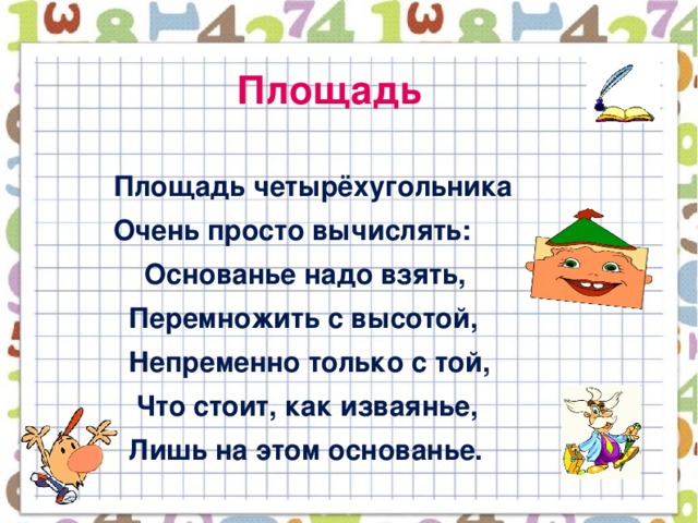 Площадь  Площадь четырёхугольника  Очень просто вычислять:  Основанье надо взять,  Перемножить с высотой,  Непременно только с той,  Что стоит, как изваянье,  Лишь на этом основанье.