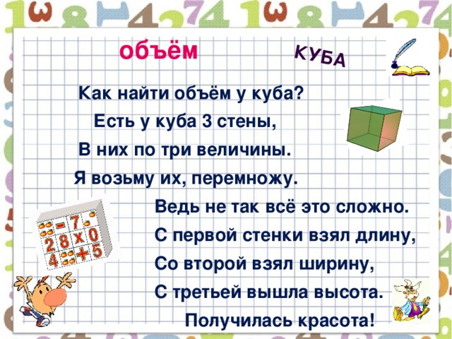 куба объём  Как найти объём у куба?  Есть у куба 3 стены,  В них по три величины.  Я возьму их, перемножу.  Ведь не так всё это сложно.  С первой стенки взял длину,  Со второй взял ширину,  С третьей вышла высота.  Получилась красота!