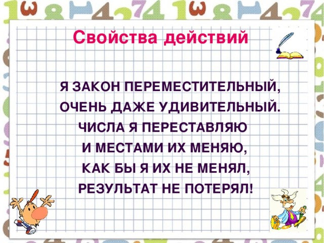 Свойства действий   Я закон переместительный,  Очень даже удивительный.  Числа я переставляю  И местами их меняю,  Как бы я их не менял,  Результат не потерял!