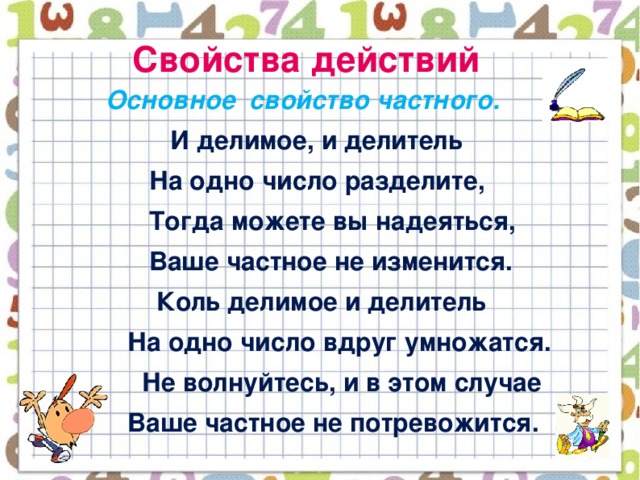 Свойства действий  Основное свойство частного.  И делимое, и делитель  На одно число разделите,  Тогда можете вы надеяться,  Ваше частное не изменится.  Коль делимое и делитель  На одно число вдруг умножатся.  Не волнуйтесь, и в этом случае  Ваше частное не потревожится.