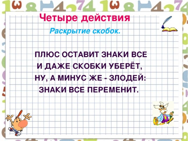 Четыре действия  Раскрытие скобок.    Плюс оставит знаки все  И даже скобки уберёт,  Ну, а минус же - злодей:  Знаки все переменит.