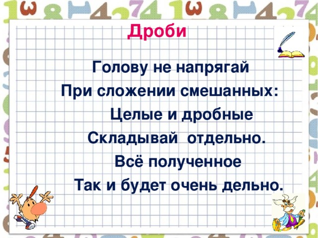 Дроби  Голову не напрягай  При сложении смешанных:  Целые и дробные  Складывай отдельно.  Всё полученное  Так и будет очень дельно.