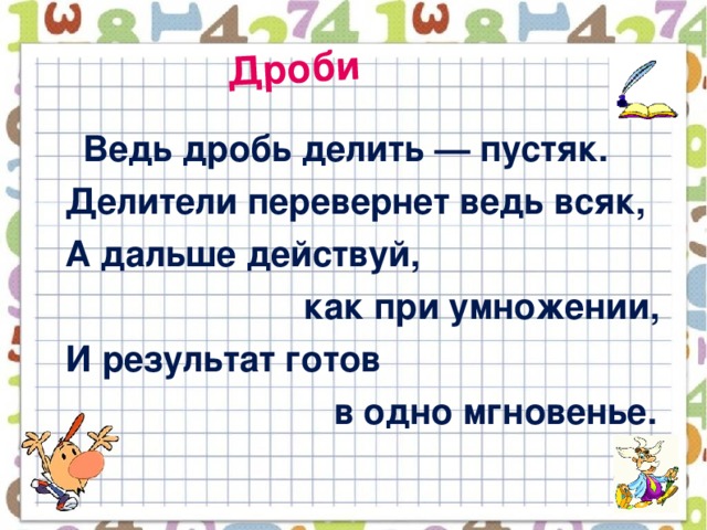 Дроби  Ведь дробь делить — пустяк.  Делители перевернет ведь всяк,  А дальше действуй,  как при умножении,  И результат готов  в одно мгновенье.