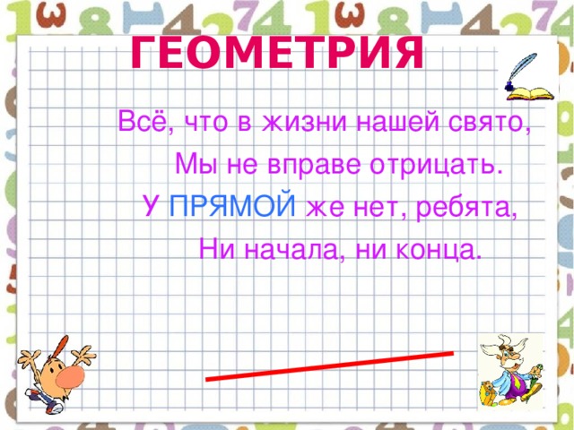 ГЕОМЕТРИЯ  Всё, что в жизни нашей свято,  Мы не вправе отрицать.  У ПРЯМОЙ же нет, ребята,  Ни начала, ни конца.