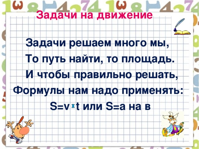 Задачи на движение  Задачи решаем много мы,  То путь найти, то площадь.  И чтобы правильно решать,  Формулы нам надо применять:  S=v t или S=a на в