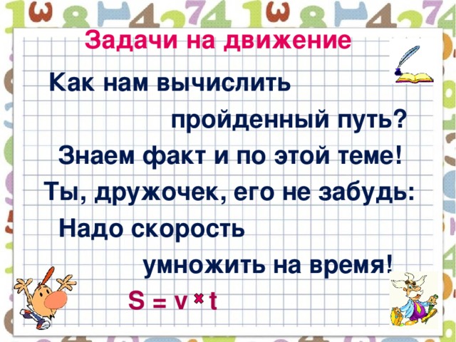 Задачи на движение  Как нам вычислить  пройденный путь?  Знаем факт и по этой теме!  Ты, дружочек, его не забудь:  Надо скорость  умножить на время!  S = v t