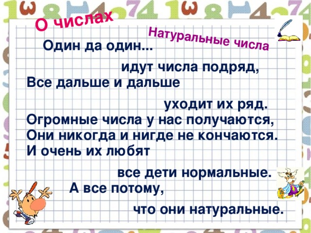 О числах Натуральные числа   Один да один...  идут числа подряд,  Все дальше и дальше  уходит их ряд.  Огромные числа у нас получаются,  Они никогда и нигде не кончаются.  И очень их любят  все дети нормальные.  А все потому,  что они натуральные.