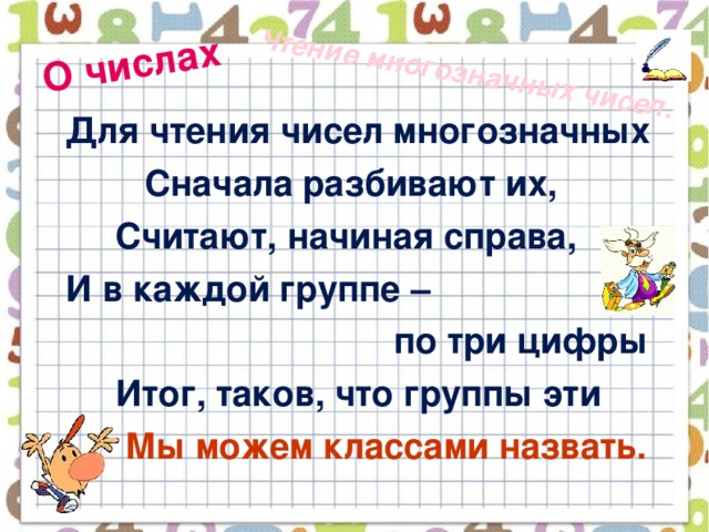 О числах Чтение многозначных чисел.  Для чтения чисел многозначных  Сначала разбивают их,  Считают, начиная справа,  И в каждой группе –  по три цифры  Итог, таков, что группы эти  Мы можем классами назвать.