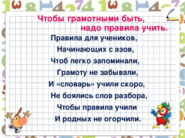 Чтобы грамотными быть,  надо правила учить.    Правила для учеников,  Начинающих с азов,  Чтоб легко запоминали,  Грамоту не забывали,  И «словарь» учили скоро,  Не боялись слов разбора,  Чтобы правила учили  И родных не огорчили.