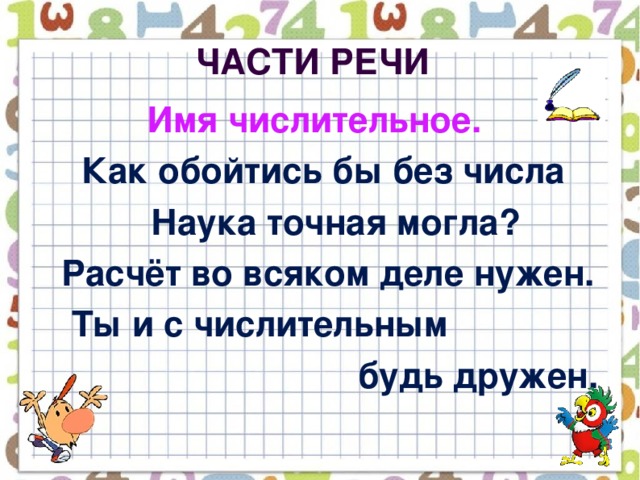 Части речи  Имя числительное.  Как обойтись бы без числа  Наука точная могла?  Расчёт во всяком деле нужен.  Ты и с числительным  будь дружен.