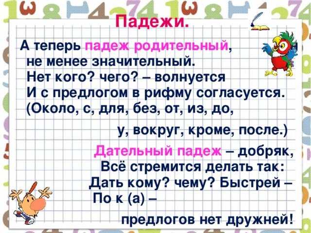 Падежи.  А теперь падеж родительный , Он не менее значительный.  Нет кого? чего? – волнуется  И с предлогом в рифму согласуется.  (Около, с, для, без, от, из, до,  у, вокруг, кроме, после.)  Дательный падеж – добряк,  Всё стремится делать так:  Дать кому? чему? Быстрей –  По к (а) –  предлогов нет дружней!