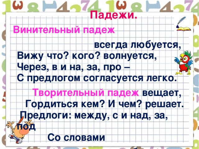 Падежи.  Винительный падеж  всегда любуется,  Вижу что? кого? волнуется,  Через, в и на, за, про –  С предлогом согласуется легко.  Творительный падеж вещает,  Гордиться кем? И чем? решает.  Предлоги: между, с и над, за, под  Со словами  дружбу бережёт.