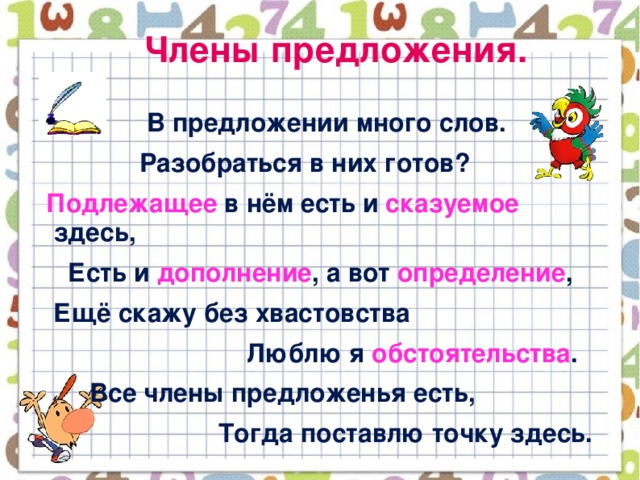 Члены предложения.  В предложении много слов.  Разобраться в них готов?  Подлежащее в нём есть и сказуемое здесь,  Есть и дополнение , а вот определение ,  Ещё скажу без хвастовства  Люблю я обстоятельства .  Все члены предложенья есть,  Тогда поставлю точку здесь.