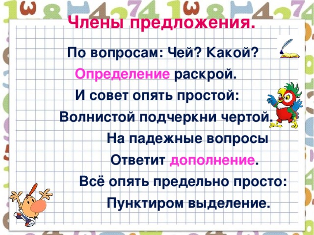 Члены предложения.  По вопросам: Чей? Какой?  Определение раскрой.  И совет опять простой:  Волнистой подчеркни чертой.  На падежные вопросы  Ответит дополнение .  Всё опять предельно просто:  Пунктиром выделение.