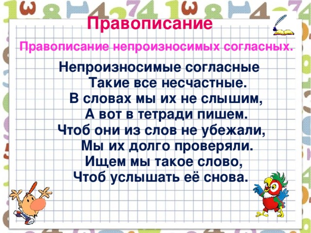 Правописание  Правописание непроизносимых согласных.  Непроизносимые согласные  Такие все несчастные.  В словах мы их не слышим,  А вот в тетради пишем.  Чтоб они из слов не убежали,  Мы их долго проверяли.  Ищем мы такое слово,  Чтоб услышать её снова.